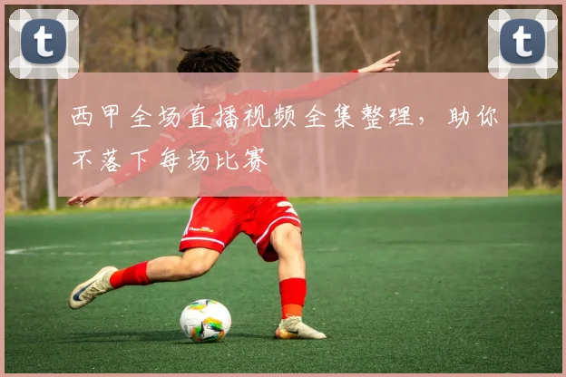 西甲全场直播视频全集整理，助你不落下每场比赛