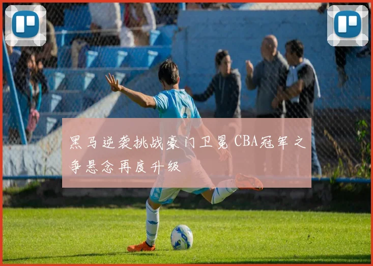 黑马逆袭挑战豪门卫冕 CBA冠军之争悬念再度升级