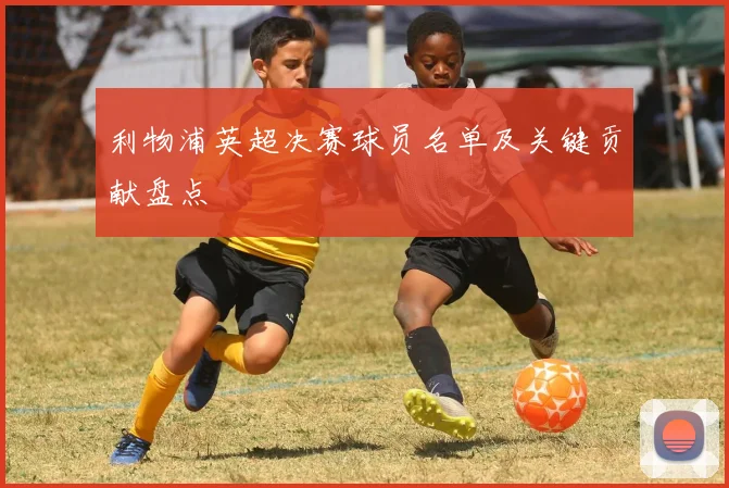 利物浦英超决赛球员名单及关键贡献盘点
