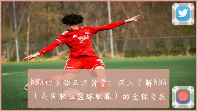 NBA的全称及其背景：深入了解NBA（美国职业篮球联赛）的全称与发展历程